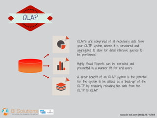www.bi-sol.com (469) 287-5784 
OLAP 
OLAP's are comprised of all necessary data from 
your OLTP system, where it is structured and 
aggregated to allow for detail intensive queries to 
be performed. 
Highly Visual Reports can be extracted and 
presented in a manner fit for end users 
A great benefit of an OLAP system is the potential 
for the system to be utilized as a 'back­up' 
of the 
OLTP by regularly reloading the data from the 
OLTP to OLAP. 
 