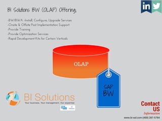 www.bi-sol.com (469) 287-5784 
SAP 
BW 
BI Solutions BW (OLAP) Offering; 
OLAP 
-BW/BWA -Install, Configure, Upgrade Services 
-Onsite & Offsite Post Implementation Support 
-Provide Training 
-Provide Optimization Services 
-Rapid Development Kits for Certain Verticals 
Contact 
US 
Information 
 