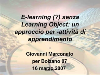 E-learning (?) senza Learning Object: un approccio per -attività di apprendimento . Giovanni Marconato per Bolzano 07 16 marzo 2007   