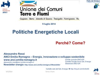 Alessandro Rossi
ANCI Emilia Romagna – Energia, innovazione e sviluppo sostenibile
www.anci.emilia-romagna.it
alessandro.rossi@anci.emilia-romagna.it
Newsletter energia: http://www.anci.emilia-romagna.it/Newsletter
Cartelle web del GdL Energia  http://tinyurl.com/bn6vk6t
1Terre e Fiumi
Canale youtube ANCI-ER
Cartella Google Drive GdL Energia
Slideshare ANCI ER
9/4/2014
Perché? Come?
Politiche Energetiche Locali
9 luglio 2014
 