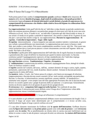 02/09/2010 17.45.14 Ultimo salvataggio


Oltre Il Senso Del Luogo V1.4 Marcobinotto

Nella prima parte:Come cambia il comportamento quando cambiano i limiti delle situazioni. Il
numero delle distinte identità di gruppo, degli stadi di socializzazione e dei gradi gerarchici è
strettamente legata al numero di sistemi informativi sociali distinti, al grado di separatezza tra
comportamenti da retroscena e da ribalta e dalla relativa forza del legame tra collocazione fisica
ed esperienza sociale
La rappresentazione è tutta quell’attività che un’ individuo svolge durante un periodo caratterizzato
dalla sua continua presenza dinnanzi a un particolare gruppo di osservatori ed è tale da avere una certa
influenza su di essi. Ad es. Il modo in cui un individuo si presenta agli altri descrivendo se stesso, le
sue azioni e il modo in cui guida e controlla le impressioni che costoro si fanno di lui .Il genere di cose
che può e non può fare mentre svolge la sua rappresentazione. Durante la rappresentazione : Si
esprime , Controlla le impressioni e Segue delle regole
Si esprime intenzionalmente e lascia trasparire uno spiccato carattere teatrale e contestuale, in genere
non verbale e presumibilmente non intenzionale. La rappresentazione può essere in buona o mala
fede .può credere o non credere. Può essere completamente assorbito o avere altri fini . Può essere una
cinica recitazione dove si può provar piacere o essere sinceramente convinto nell’inganno della sua
realtà Può farlo a fin di bene .
La facciata è quella parte della rappresentazione dell’individuo che di regola funziona in maniera fissa
e generalizzata allo scopo di definire la situazione per quanti la stanno osservando. La facciata
costituisce quindi l’equipaggiamento espressivo di tipo standardizzato che l’individuo impiega
intenzionalmente o involontariamente durante la propria rappresentazione.
Per ogni facciata esistono: l'ambientazione l'aspetto e la maniera.
L' Ambientazione è caratterizzata da mobilio, ornamenti, equipaggiamento fisico, dettagli di sfondo.
Tutto ciò fornisce scenario e arredi
L'aspetto consiste nel vestiario, dal sesso, dall'età, caratteri distintivi di rango o carica, taglia, aspetto,
portamento, espressione del viso, modo di parlare, Questi caratteri formano la facciata personale e
suggeriscono lo status dell’attore
La maniera indica il ruolo che l’attore pensa di svolgere ,cioè lancia un messaggio di relazione.
(rappresentazione e facciata devono essere coerenti) Ad un ruolo sociale corrisponde una particolare
facciata. La facciata si istituzionalizza ,assume significato ,assume stabilità . Si standardizza e
raramente sono originali e non sempre sono del tutto appropriate Possiamo dire che la facciata ha tanti
diversi «io sociali» quanti sono i gruppi di persone della cui opinione ci si preoccupa. Generalmente
mostra un diverso aspetto di sé ad ognuno di questi diversi gruppi diversi.
Il retroscena è dove compaiono fatti soppressi nella facciata Nei confronti di una data
rappresentazione il retroscena può essere definito come il luogo dove l’impressione voluta dalla
rappresentazione stessa è sistematicamente negata.
Media, situazioni e comportamento È il luogo ad influenzare il comportamento? “
Ci si può chiedere se gli ambienti comportamentali debbano essere necessariamente dei luoghi. Cioè, è
davvero il luogo ad essere tanto determinante per il comportamento o è invece un’altra cosa,
tradizionalmente legata al luogo e perciò confusa con esso? ”
C‘e una altro elemento menzionato da Goffman cioè lo spazio dell’interazione. Goffman descrive
come la figura del cameriere sia in primo piano quando sono nella sala da pranzo e nel retroscena
quando sono in cucina. Ma se parallelamente un cliente entra in cucina essa può trasformarsi per un
attimo in scena o come la sala da pranzo vuota può divenire un retroscena .La natura dell‘interazione
Pagina 1 di 10
 
