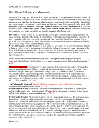 02/09/2010 17.45.14 Ultimo salvataggio


Oltre Il Senso Del Luogo V1.4 Marcobinotto

allora non è il luogo ma dai modelli di flusso informativo. Analogamente le situazioni sociali e i
comportamenti all’interno della società possono essere modificati dall’introduzione di nuovi mezzi di
comunicazione. Se il fatto che i genitori ad.es riescono a comunicare tra loro in modo che i figli piccoli
non possano capire pur essendo presenti hanno stabilito uno spazio di retroscena.Se nello studio delle
situazioni vogliamo includere anche gli ambienti mediati dobbiamo abbandonare il concetto
secondo il quale le situazioni sociali si limitano ad incontri faccia a faccia dobbiamo accedere ad
un concezione più vasta e più inclusiva di modelli di accesso all’informazione.
Informazione sociale “ Tutto ciò che gli individui sono in grado di conoscere sul comportamento e le
azioni proprie e degli altri. Questo tipo di informazione costituisce la sostanza di notizie, chiacchiere di
tutti i rapporti e gli incontri personali e professionali. Essa costituisce il significato nascosto di gran
parte dell’educazione primaria. Questa informazione è profondamente legata al comportamento sociale,
all’accesso ai nostri reciproci comportamenti sociali.
I Modelli di accesso all’informazione: ad es al teatro c’è un diverso accesso all’informazione Tra chi
è al centro e chi è ai lati in questa situazione quelli che siedono ai due estremi spesso si sentono isolati
l’uno dall’altro edalle conversazioni che avvengono tra i due al centro. Al contrario i due seduti nei
posti cenrali possono fare un po di cospirazione raccontandosi cose che non sono del tutto accessibili
agli altri due J. 63.
Media, situazioni e comportamento Non vogliamo! “ Se in precedenza si rispondeva a questi
interrogativi controllando l’ambiente fisico, oggi occorre tener conto anche dell’ambiente dei media. ”
p. 64.
Perché non cambiano? Non vogliamo! “ In ogni momento della nostra vita, da qualche parte accadono
cose che potrebbero farci arrabbiare, coinvolgerci, convogliare le nostre energie e risvegliare i nostri
sentimenti. Reagire o fare qualcosa davanti a tutti gli eventi che ci sono accessibili fisicamente e
visivamente, sarebbe un compito impossibile nella durata normale della vita di un individuo ma la
separazione delle situazioni ha la funzione di assorbire lo shock psicosociale. Controlliamo il flusso
delle nostre azioni ed emozioni, esponendoci in modo selettivo al contatto di eventi e di altre persone p.
66. … e delle emozioni J, p. 65-69.
 La Fusione delle situazioni Azioni modellate per adeguarsi a nuovi ambienti sociali: nuovi
comportamenti nuovi significati sociali, p. 71-75.
Fusione delle situazioni: definizioni 1.I modelli di comportamento si suddividono in tante singole
definizioni Per quanti sono i singoli ambienti 2.Quando due o più ambienti si fondono, le loro singole
definizioni si fondono in una nuova definizione p. 71-75.
Fusione delle situazioni “ Forse uno dei motivi per cui i teorici delle situazioni e dei ruoli hanno avuto
la tendenza a considerare abbastanza stabili le situazioni sociali, è la rarissima eventualità di un
improvviso e massiccio cambiamento nell’assetto di porte e pareti, nella configurazione di una città o
in altre strutture architettoniche e geografiche. ”.Ma il cambiamento che avviene nelle situazioni e nei
comportamenti, quando si aprono o si chiudono delle porte e quando si costruiscono o si spostano delle
pareti, oggi corrisponde al leggero colpo di un microfono che si accende, a una televisione che si mette
in funzione, o all’attimo in cui si solleva il ricevitore del telefono per rispondere a una chiamata per
capire meglio l’impatto dei media elettronici dobbiamo considerare con maggiore attenzione il rapporto
tra comportamento e separazione situazionale e a quello che accade al comportamento quando si
spostano i confini situazionali 64.

Pagina 2 di 10
 