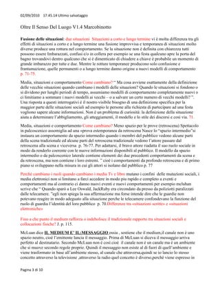 02/09/2010 17.45.14 Ultimo salvataggio


Oltre Il Senso Del Luogo V1.4 Marcobinotto

Fusione delle situazioni: due situazioni Situazioni a corto e lungo termine vi è molta differenza tra gli
effetti di situazioni a corto e a lungo termine una fusione improvvisa e temporanea di situazioni molto
diverse produce una rottura nel comportamento. Se la situazione non è definita con chiarezza tutti
possono essere Imbarazzati, confusi e/o in collera per esempio se una festa qualcuno apre la porta del
bagno trovandovi dentro qualcuno che si è dimenticato di chiudere a chiave è probabile un momento di
grande imbarazzo per tutte e due. Mentre le rotture temporanee producono solo confusione e
frantumazione, quelle permanenti o a lungo termine danno origine a nuovi modelli di comportamento
p. 71-75.
Media, situazioni e comportamento Come cambiano? “ Ma cosa avviene esattamente della definizione
delle vecchie situazioni quando cambiano i modelli delle situazioni? Quando le situazioni si fondono o
si dividono per lunghi periodi di tempo, assumiamo modelli di comportamento completamente nuovi o
ci limitiamo a sommare i nuovi modelli ai vecchi – o a salvare un certo numero di vecchi modelli? ”.
Una risposta a questi interrogativi è il nostro visibile bisogno di una definizione specifica per la
maggior parte delle situazioni sociali ad esempio le persone alla richiesta di partecipare ad una festa
vogliono sapere alcune informazioni. Non è un problema di curiosità: la definizione della situazione
aiuta a determinare l’abbigliamento, gli atteggiamenti, il modello e lo stile dei discorsi e cosi via. 71.
Media, situazioni e comportamento Come cambiano? Meno spazio per le prove (retroscena) Spettacolo
in palcoscenico assomiglia ad una «prova estemporanea da retroscena Nasce lo “spazio intermedio”si
instaura un comportamento da spazio intermedio quando i membri del pubblico vedono alcune parti
della scena tradizionale ed alcune parti del retroscena tradizionale vedono l’attore passare dal
retroscena alla scena e viceversa p. 76-77. Per adattarsi, il bravo attore riadatta il suo ruolo sociale in
modo da renderlo coerente con le nuove informazioni disponibili al pubblico. Il modello da spazio
intermedio o da palcoscenico laterale contiene elementi dei due precedenti comportamenti da scena e
da retroscena, ma non contiene i loro estremi. ” cioè i comportamenti da profondo retroscena e di primo
piano si sviluppano nella misura in cui gli attori si isolano dal pubblico p. 77
Perché cambiano i ruoli quando cambiano i media Tv e libro mutano i confini delle mutazioni sociali, i
media elettronici non si limitano a farci accedere in modo piu rapido e completo a eventi e
comportamenti ma al contrario ci danno nuovi eventi e nuovi comportamenti per esempio mcluhan
scrive che “ Quando sparò a Lee Oswald, JackRuby era circondato da presso da poliziotti paralizzati
dalle telecamere. ”egli non spiega la sua affermazione ma forse intende dire che le guardie non
potevano reagire in modo adeguato alla situazione perche le telecamere confondevano la funzione del
ruolo di guardia l’identità del loro pubblico p. 70.Differenze tra «situazioni scritte» e «situazioni
elettroniche»

Fino a che punto il medium rafforza o indebolisce il tradizionale rapporto tra situazioni sociali e
collocazioni fisiche? J. p. 115.
McLuan dice IL MEDIUM E’ IL:MESSAGGIO ossia , sostiene che il medium,il canale non è uno
spazio neutro, cioè l’emittente lancia il messaggio. Prima di McLuan si diceva il messaggio arriva
perfetto al destinatario. Secondo McLuan non è così cioè il canale non è un canale ma è un ambiente
che si muove secondo regole proprie. Quindi il messaggio non esiste al di fuori di quell’ambiente e
viene trasformato in base all’ambiente stesso, al canale che attraversa,quindi se io lancio lo stesso
concetto attraverso la televisione ,attraverso la radio quel concetto è diverso,perchè viene espresso in

Pagina 3 di 10
 