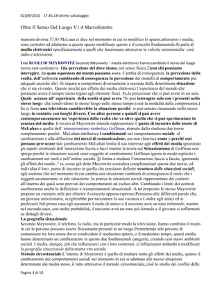02/09/2010 17.45.14 Ultimo salvataggio


Oltre Il Senso Del Luogo V1.4 Marcobinotto

maniera diversa 37.03 McLuan ci dice nel momento in cui io modifico lo spazio,attraverso i media,
sono costretto ad adattarmi a questo spazio modificato questo è il concetto fondamentale.Si parla di
media elettronici specificatamente a quelli che funzionano attraverso le valvole termoioniche cioè
radio e televisione
I tre RUOLI DI MEYROWITZ Secondo Meyrowitz i media elettronici hanno cambiato il senso del luogo
hanno cioè cambiato la 1)la percezione del dove siamo, nel senso fisico,2)con chi possiamo
interagire. 3)e quale esperienza del mondo possiamo avere. Cambia di conseguenza la percezione della
realtà, dell’ambiente cambiando di conseguenza la percezione dei modelli di comportamento più
adeguati anziché altri .Si impara a comportarsi diversamente a seconda della determinata situazione
che si sta vivendo. Questo perché per effetto dei media elettronici l’esperienza del mondo che
possiamo avere è sempre meno legato agli elementi fisici. Es,la percezione che si può avere in un aula.
Quale accesso all’ esperienza della realtà si può avere ?Si può interagire solo con i presenti nello
stesso luogo che condividono lo stesso luogo nello stesso tempo (cioè la modalità della compresenza.)
Se ci fosse una televisione cambierebbe la situazione perché si può entrare rimanendo nello stesso
luogo in contatto con luoghi diversi. Con altre persone e quindi si può avere
contemporaneamente un ‘esperienza della realtà che va oltre quella che si può sperimentare in
assenza del media. Il lavoro di Meyrowitz intende rappresentare il punto di incontro delle teorie di
McLuhan e quelle dell’ interazionismo simbolico Goffman, ritenute dallo studioso due teorie
complementari perché McLuhan attribuisce i cambiamenti nel comportamento sociale al
cambiamento e alla diffusione dei mezzi di comunicazione, ma non chiarisce come e perché essi
possano provocare tale cambiamento McLuhan limita il suo interesse agli effetti dei media ignorando
gli aspetti strutturali dell’interazione faccia a facci mentre la teoria sul Situazionismo di Goffman non
spiega perché le situazioni sociali sono soggette al cambiamento Goffman ignora in modo esplicito i
cambiamenti nei ruoli e nell’ordine sociale. Si limita a studiare l’interazione faccia a faccia, ignorando
gli effetti dei media .“ ra, come già detto Meyrowitz considera complementari queste due teorie, ed
individua il loro punto di incontro in quella che possiamo definire struttura delle situazioni sociali;
egli sostiene che nel momento in cui cambia una situazione cambierà di conseguenza il ruolo che i
soggetti assumeranno in tale situazione. In pratica le situazioni sociali rappresentano dei contesti
all’interno dei quali sono previsti dei comportamenti ed esclusi altri. Cambiando i limiti dei contesti
cambieranno anche le definizioni e icomportamenti situazionali. A tal proposito lo stesso Meyrowitz
propone un esempio utile per chiarire il concetto appena espresso.Pensiamo alle differenti parole che,
un giovane universitario, sceglierebbe per raccontare la sua vacanza a Londra agli amici ed ai
professori.Nel primo caso egli assumerà il ruolo di amico e il racconto avrà un tono informale, mentre
nel secondo caso, con molta probabilità, il racconto avrà un tono più formale e il giovane si soffermerà
su dettagli diversi.
La geografia situazionale
Secondo Meyrowitz, il telefono, la radio, ma in particolar modo la televisione, hanno cambiato il modo
in cui le persone possono essere fisicamente presenti in un luogo.Permettendo alle persone di
comunicare tra loro senza dover condividere il medesimo spazio, o il medesimo tempo, questi media
hanno determinato un cambiamento in queste due fondamentali categorie, creando così nuovi ambienti
sociali. I media, dunque, più che influenzarci con i loro contenuti, ci influenzano andando a modificare
la geografia situazionale della nostra vita sociale
Metodo circostanziale L’intento di Meyrowitz è quello di studiare tanto gli effetti dei media, quanto il
cambiamento dei comportamenti sociali nel momento in cui si adattano alle nuove situazioni
determinate dai media stessi, il tutto attraverso il metodo circostanziale, cioè lo studio dei confini delle
Pagina 4 di 10
 