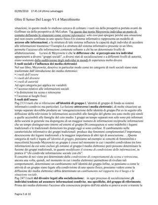 02/09/2010 17.45.14 Ultimo salvataggio


Oltre Il Senso Del Luogo V1.4 Marcobinotto

situazioni; in questo modo lo studioso cercava di colmare i vuoti sia della prospettiva portata avanti da
Goffman sia della prospettiva di McLuhan. Tra queste due teorie Meyrowitz individua un punto di
contatto definendo le situazioni come sistemi informativi: solo così può spiegare perchè una situazione
può non essere confinata in uno spazio fisico.Un sistema informativo rappresenta un modello di
accesso alle informazioni, e la struttura di tale sistema influenza la capacità degli individui di accedere
alle informazioni trasmesse.• Esempio:La struttura del sistema informativo presente in un libro,
permette l’accesso alle informazioni contenute soltanto a chi ha un determinato livello di
alfabetizzazione. La tesi di Meyrowitz è che le differenze che si percepivano tra individui
appartenenti a diversi “gruppi sociali”, a diversi stati di socializzazione e a differenti livelli di autorità,
erano sostenute dalla suddivisione degli individui in mondi di esperienza molto diversi
I ruoli sociali e l’influenza dei media elettronici
Nel suo libro, Meyrowitz, descrive in particolar modo come tre categorie di ruoli sociali siano state
trasformate dall’introduzione dei media elettronici:
• i ruoli dell’essere
• i ruoli del divenire
• i ruoli di autorità
Ad ogni categoria poi applica tre variabili:
• l’accesso relativo alle informazioni sociali
• la distinzione tra scena e retroscena
• l’accesso ai luoghi fisici
I ruoli dell’essere
Pag.213 I ruoli che si riferiscono all'identità di gruppo.L’identità di gruppo di fonda su sistemi
informativi condivisi ma particolari. La fusione attraverso i media elettronici, di molte situazioni un
tempo separate dovrebbe produrre un ‘omogeneizzazione delle identità di gruppo.Per es in seguito alla
diffusione della televisione le informazioni accessibili alle famiglie del ghetto ora sono molto più simili
a quelle accessibili alle famiglie del ceto medio. I gruppi un tempo separati non solo sono più informati
della società in generale ma dispongono di un maggior numero di informazioni reciproche informazioni
che un tempo distinguevano interni od esterni al gruppo.Di conseguenza si sono indeboliti i legami
tradizionali e le tradizionali distinzioni tra gruppi oggi si sono confuse. Il cambiamento nelle
caratteristiche informative dei gruppi tradizionali produce due fenomeni complementari.l’importanza
descrescente dei legami tradizionali e la maggior importanza di altri tipi di associazione…..Questa
categoria di ruoli è legata all’identità di gruppo, pensiamo ad esempio ai concetti di femminilità e
mascolinità.Secondo Meyrowitz un gruppo è coeso nel momento in cui i membri condividono tra loro
informazioni da cui sono esclusi gli estranei al gruppo.I media elettronici però possono determinare la
fusione dei gruppi tradizionali, in quanto modificano il sistema di condivisione delle informazioni, in
pratica il “chi condivide informazione sociale con chi”.
Il concetto di noi viene poi determinato dalla condivisione di comportamenti da scena e retroscena,
ancora una volta, quindi, nel momento in cui i media elettronici permettono di rivelare tali
comportamenti, determinano un cambiamento nell’identità del gruppo.Infine, se pensiamo a come le
attività di un gruppo siano legate alla condivisione di uno spazio fisico, possiamo vedere come la
diffusione dei media elettronici abbia determinato un cambiamento nel rapporto tra il luogo e la
situazione sociale.
Pag 247 I ruoli del divenire legati alla socializzazione: in ogni processo di socializzazione gli
individui tendono ad assumere informazioni condivise, ma specifiche, del gruppo di riferimento.
Prima dei media elettronici l'accesso alla conoscenza proprio dell'età adulta si poteva avere o tramite la

Pagina 5 di 10
 