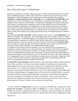 02/09/2010 17.45.14 Ultimo salvataggio


Oltre Il Senso Del Luogo V1.4 Marcobinotto

frequenza di luoghi fisici o la lettura, oggi grazie alla tv, i processi di informazione sono accessibili a
tutti, dai bambini agli anziani. Adesso sono i media stessi a determinare il senso del luogo, quindi
determinano il modo di interpretare i ruoli. Inoltre questa fusione di ambienti diversi porta a
condividere i comportamenti da scena a retroscena, per cui il ruolo autorevole dell'adulto perde
significato, una volta che il bambino riesce a decodificare i comportamenti di retroscena. Questa
categoria di ruoli si lega alla socializzazione, e in particolare al passaggio dall’infanzia all’età adulta.
Tutti i processi di socializzazione comportano che gli individui abbiano accesso ad informazioni
proprie del gruppo di appartenenza; nei passaggi da uno stadio all’altro è necessario poi acquisire i
ruoli da scena e retroscena adeguati allo stadio; Come nel caso dei ruoli dell’essere,anche in questo
caso i media elettronici possono determinare, secondo Meyrowitz, una confusione tra i tradizionali
stadi.La nostra cultura sembra essere sempre più caratterizzata da un’omogeneizzazione tra infanzia e
maturità»
Pag 263I ruoli di autorità e gerarchia. L'ultima categoria di ruoli sociali è quella dell'autorità, che a
differenza del potere - che si possiede - deve essere rappresentata, deve cioè saper mettere in scena lo
spettacolo gerarchico. Un individuo appartiene a uno status elevato quando detiene conoscenze e abilità
che gli permettono di mantenere il controllo su altri individui. Quanto più i sistemi informativi che
trasmettono queste conoscenze sono poco accessibili, tanto più cresce l'autorità. Il ruolo gerarchico
invece, è quello che , più di ogni altro, ha bisogno di mantenere segreti i propri comportamenti da
retroscena, poiché renderli accessibili a tutti significherebbe perdere autorità
Un soggetto avrà uno status elevato nel momento in cui avrà informazioni che gli permettono di
mantenere il controllo sugli altri; più i sistemi informativi che trasmettono tali informazioni limitano
l’accesso alle conoscenze, più aumenta l’autorità. I ruoli legati all’autorità devono poi mantenere
riservati i comportamenti da retroscena oltre ad esercitare il controllo sul territorio.I media elettronici
tendono però a fondere i sistemi informativi, per cui l’autorità di certi status su altri tende a diminuire;
a ciò si aggiunga che spesso, tali media, mostrano sia comportamenti da scena che i comportamenti da
retroscena oltre che ha non garantire la separazione tra luogo fisico e inaccessibilità sociale alle
conoscenze, determinando un ulteriore declino dell’autorità.
In sintesi:Oltre il senso del luogo I media elettronici, come la televisione, rispetto a quelli tradizionali,
come il libro, veicolano le informazioni in modo più semplice ed immediato, tanto da permettere a
gruppi differenti di avere accesso alle stesse conoscenze. Essi tendono ad unire ambienti che prima
erano separati, e ciò si verifica anche quando si tratta degli spazi della scena e degli spazi del
retroscena, tenuti separati dai media tradizionali e invece uniti da quelli elettronici.Altra fondamentale
differenza sta nella tipologia dei messaggi, mentre un libro attraverso la modalità discorsiva, presenta
una struttura simbolica astratta e lontana dalla realtà, la televisione veicola informazioni soprattutto
attraverso le immagini, che riproducono la realtà.E così quindi che si viene a creare una forma di
interazione che in passato era possibile sono attraverso il reciproco contatto faccia a faccia, ed è per
questo motivo che Meyrowitz sostiene che sia cambiato il senso del luogo.



 LA SITUAZIONE è il luogo fisico cioè dove ci troviamo:Gli elementi che la definiscono sono:le
persone che ci stanno,il determinato ruolo e le attività che si stanno mettendo in atto. Secondo
Goffman una volta che si individua una situazione e la si definisce ,questa diventa stabile. Per cambiare
il comportamento deve cambiare la situazione.Ad es quando finisce una lezione il comportamento degli
Pagina 6 di 10
 