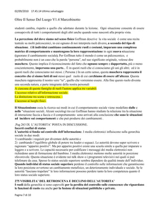 02/09/2010 17.45.14 Ultimo salvataggio


Oltre Il Senso Del Luogo V1.4 Marcobinotto

studenti cambia, rispetto a quello che adottano durante la lezione. Ogni situazione consente di essere
consapevole di tutti i comportamenti degli altri anche quando sono nascosti alla propria vista.

La percezione del dove siamo nel senso fisico Goffman descrive la vita sociale è come una recita
teatrale su molti palcoscenici, in cui ognuno di noi interpreta ruoli diversi, a seconda del tipo di
situazione. .Gli individui cambiano continuamente ruoli e costumi, imparano una complessa
matrice di comportamento e mantengono la loro rappresentazione in ogni nuova situazione
(ignorano il cambiamento sociale). Per Goffman tutto il mondo è come un palcoscenico, e
probabilmente non è un caso che la parola “persona”, nel suo significato originale, volesse dire
maschera. Questo implica il riconoscimento del fatto che ognuno sempre e dappertutto, più o meno
coscientemente, impersona una parte... È in questi ruoli che ci conosciamo gli uni gli altri; ed è in
questi ruoli che conosciamo noi stessi. ( Persona ) In un certo senso, questa maschera rappresenta il
concetto che ci siamo fatti di noi stessi quel ruolo di cui cerchiamo di essere all’altezza .Questa
maschera rappresenta il nostro vero “io”, quello che vorremmo essere. Alla fine questo ruolo diventa
una seconda natura, e parte integrante della nostra personali
A ciascuna di queste famiglie di ruoli l'autore applica tre variabili
L'accesso relativo all'informazione sociale.
La distinzione tra scena e retroscena. -
L'accesso ai luoghi fisici.

Il Situazionismo ossia la ricerca sui modi in cui il comportamento sociale viene modellato dalle e
nelle “situazioni sociali. Alcuni sociologi tra cui Goffman hanno studiato la relazione tra la situazione
di interazione faccia a faccia e il comportamento sono arrivati alla conclusione che sono le situazioni
ad incidere sui comportamenti e che può produrre dei cambiamenti .
.Pag 263 IX L’AUTORITA’ POSTA IN DISCUSSIONE.
Incerti confini di status
L’autorità si fonda sul controllo dell’informazione. I media elettronici influiscono sulla gerarchia
sociale in due modi:
1) cambiando i requisiti per diventare delle autorità e
2) cambiando l’equilibrio globale di potere tra leader e seguaci. Le autorità devono saper scrivere e
ragionare “apparire positivi”. Ma per apparire positivi esiste una scuola simile a quella per imparare a
leggere e a scrivere. Le capacità necessarie per codificare i messaggi dei media elettronici non
richiedono anni di formazione del bambino. I media elettronici mettono molte autorità in posizione
sfavorevole. Questa situazione è evidente nei talk show o i programmi televisivi nei quali si può
telefonare da casa. Spesso lo status sociale superiore sembra dipendere da qualità innate dell’individuo.
Quando individui di status sociale superiore perdono il controllo sulle informazioni che garantiscono
la loro posizione avvertono un cambiamento metafisico, un deterioramento individuale e sociale. Se le
autorità “lasciano trapelare” le loro informazioni possono perdere tanto la loro competenza quanto il
loro status sociale superiore.
275 VISIBILITA’ DEL RETROSCENA E DECLINO DELL’AUTORITA’
I ruoli della gerarchia si sono capovolti per la perdita del controllo sulle conoscenze che riguardano
le funzioni di ruolo ma anche per la fusione di situazioni pubbliche e private.

Pagina 7 di 10
 