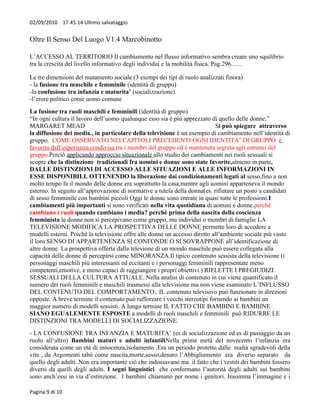 02/09/2010 17.45.14 Ultimo salvataggio


Oltre Il Senso Del Luogo V1.4 Marcobinotto

L’ACCESSO AL TERRITORIO Il cambiamento nel flusso informativo sembra creare uno squilibrio
tra la crescita del livello informativo degli individui e la mobilità fisica. Pag.296.…..

Le tre dimensioni del mutamento sociale (3 esempi dei tipi di ruolo analizzati finora)
- la fusione tra maschile e femminile (identità di gruppo)
-la confusione tra infanzia e maturita’ (socializzazione)
-l’erore politico come uomo comune
La fusione tra ruoli maschili e femminili (identità di gruppo)
“In ogni cultura il lavoro dell’uomo qualunque esso sia è più apprezzato di quello delle donne.”
MARGARET MEAD                                                               Si può spiegare attraverso
la diffusione dei media., in particolare della televisione è un esempio di cambiamento nell’identità di
gruppo. COME OSSERVATO NEI CAPITOLI PRECEDENTI OGNI IDENTITA’ DI GRUPPO è
favorita dall’esperienza condivisa tra i membri del gruppo ed è mantenuta segreta agli estranei del
gruppo.Perciò applicando approccio situazionale allo studio dei cambiamenti nei ruoli sessuali si
scopre che la distinzione tradizionali fra uomini e donne sono state favorite,almeno in parte,
DALLE DISTINZIONI DI ACCESSO ALLE SITUAZIONI E ALLE INFORMAZIONI IN
ESSE DISPONIBILI. OTTENENDO la liberazione dai condizionamenti legati al sesso,fino a non
molto tempo fa il mondo delle donne era soprattutto la casa,mentre agli uomini apparteneva il mondo
esterno. In seguito all’approvazione di normative a tutela della donna(es. rifiutare un posto a candidati
di sesso femminile con bambini piccoli Oggi le donne sono entrate in quasi tutte le professioni.I
cambiamenti più importanti si sono verificati nella vita quotidiana di uomini e donne.perché
cambiano i ruoli quando cambiano i media? perché prima della nascita della coscienza
femminista le donne non si percepivano come gruppo, ma individui o membri di famiglie LA
TELEVISIONE MODIFICA LA PROSPETTIVA DELLE DONNE permette loro di accedere a
modelli esterni. Poiché la televisione offre alle donne un accesso diretto all’ambiente sociale più vasto
il loro SENSO DI APPARTENENZA SI CONFONDE O SI SOVRAPPONE all’identificazione di
altre donne. La prospettiva offerta dalla televione di un mondo maschile può essere collegata alla
capacità delle donne di percepirsi come MINORANZA.Il tipico contenuto sessista della televisione (i
personaggi maschili più interessanti ed eccitanti e i personaggi femminili rappresentate meno
competenti,emotive, e meno capaci di raggiungere i propri obiettivi.) RIFLETTE I PREGIUDIZI
SESSUALI DELLA CULTURA ATTUALE..Nella analisi di contenuto in cui viene quantificato il
numero dei ruoli femminili e maschili trasmessi alla televisione ma non viene esaminato L’INFLUSSO
DEL CONTENUTO DEL COMPORTAMENTO.. IL contenuto televisivo può funzionare in direzioni
opposte. A breve termine il contenuto può rafforzare i vecchi stereotipi fornendo ai bambini un
maggior numero di modelli sessisti. A lungo termine IL FATTO CHE BAMBINI E BAMBINE
SIANO EGUALEMENTE ESPOSTE a modelli di ruoli maschili e femminili può RIDURRE LE
DISTINZIONI TRA MODELLI DI SOCIALIZZAZIONE.
- LA CONFUSIONE TRA INFANZIA E MATURITA’ (es di socializzazione ed es di passaggio da un
ruolo all‘altro) Bambini maturi e adulti infantiliNella prima metà del novecento l’infanzia era
considerata come un età di innocenza,isolamento .Era un periodo protetto dalle realtà sgradevoli della
vita , da Argomenti tabù come nascita,morte,sesso,denaro l’Abbigliamento era diverso separato da
quello degli adulti..Non era importante ciò che indossavano ma il fatto che i vestiti dei bambini fossero
diversi da quelli degli adulti. I segni linguistici che confermano l’autorità degli adulti sui bambini
sono anch’essi in via d’estinzione. I bambini chiamano per nome i genitori. Insomma l’immagine e i

Pagina 9 di 10
 