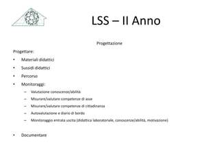 LSS – II Anno
Progettazione
Progettare:
• Materiali didattici
• Sussidi didattici
• Percorso
• Monitoraggi:
– Valutazione conoscenze/abilità
– Misurare/valutare competenze di asse
– Misurare/valutare competenze di cittadinanza
– Autovalutazione e diario di bordo
– Monitoraggio entrata uscita (didattica laboratoriale, conoscenze/abilità, motivazione)
• Documentare
 