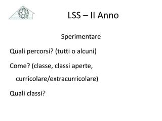 LSS – II Anno
Sperimentare
Quali percorsi? (tutti o alcuni)
Come? (classe, classi aperte,
curricolare/extracurricolare)
Quali classi?
 