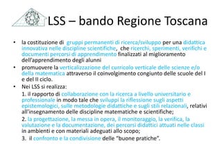 LSS – bando Regione Toscana
• la costituzione di gruppi permanenti di ricerca/sviluppo per una didattica
innovativa nelle discipline scientifiche, che ricerchi, sperimenti, verifichi e
documenti percorsi di apprendimento finalizzati al miglioramento
dell’apprendimento degli alunni
• promuovere la verticalizzazione del curricolo verticale delle scienze e/o
della matematica attraverso il coinvolgimento congiunto delle scuole del I
e del II ciclo.
• Nei LSS si realizza:
1. il rapporto di collaborazione con la ricerca a livello universitario e
professionale in modo tale che sviluppi la riflessione sugli aspetti
epistemologici, sulle metodologie didattiche e sugli stili relazionali, relativi
all'insegnamento delle discipline matematiche e scientifiche;
2. la progettazione, la messa in opera, il monitoraggio, la verifica, la
valutazione e la documentazione, dei percorsi didattici attuati nelle classi
in ambienti e con materiali adeguati allo scopo;
3. il confronto e la condivisione delle “buone pratiche”.
 