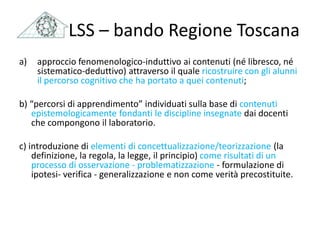 a) approccio fenomenologico-induttivo ai contenuti (né libresco, né
sistematico-deduttivo) attraverso il quale ricostruire con gli alunni
il percorso cognitivo che ha portato a quei contenuti;
b) “percorsi di apprendimento” individuati sulla base di contenuti
epistemologicamente fondanti le discipline insegnate dai docenti
che compongono il laboratorio.
c) introduzione di elementi di concettualizzazione/teorizzazione (la
definizione, la regola, la legge, il principio) come risultati di un
processo di osservazione - problematizzazione - formulazione di
ipotesi- verifica - generalizzazione e non come verità precostituite.
LSS – bando Regione Toscana
 