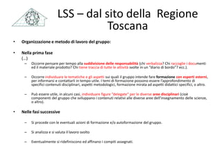 • Organizzazione e metodo di lavoro del gruppo:
• Nella prima fase
(…)
– Occorre pensare per tempo alla suddivisione delle responsabilità (chi verbalizza? Chi raccoglie i documenti
ed il materiale prodotto? Chi tiene traccia di tutte le attività svolte in un “diario di bordo”? ecc.).
– Occorre individuare le tematiche e gli aspetti sui quali il gruppo intende fare formazione con esperti esterni,
per informarsi e contattarli in tempo utile. I temi di formazione possono essere l’approfondimento di
specifici contenuti disciplinari, aspetti metodologici, formazione mirata ad aspetti didattici specifici, o altro.
– Può essere utile, in alcuni casi, individuare figure “delegate“ per le diverse aree disciplinari (cioè
componenti del gruppo che sviluppano i contenuti relativi alle diverse aree dell’insegnamento delle scienze,
o altro).
• Nelle fasi successive
– Si procede con le eventuali azioni di formazione e/o autoformazione del gruppo.
– Si analizza e si valuta il lavoro svolto
– Eventualmente si ridefiniscono ed affinano i compiti assegnati.
LSS – dal sito della Regione
Toscana
 
