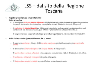 • Aspetti epistemologici e nuclei tematici
Nella prima fase
– Si definiscono i principali temi da affrontare, con l’eventuale indicazione di una gerarchia e di una scansione
temporale (contenuti critici, innovazione metodologica, sinergie didattiche, strumenti di lavoro …)
– Si esplicitano gli obiettivi didattici del LSS (generali e specifici: a quali carenze si intende rispondere, quali
cambiamenti ci si attende dal lavoro, quali effetti si vogliono ottenere sull’apprendimento …).
– Si programmano e si svolgono le attività per gli eventuali esperti esterni, individuando i relativi obiettivi.
• Nelle fasi successive (presumibilmente dal 2° anno)
– È opportuno confrontare il lavoro di LSS con altre esperienze assimilabili eventualmente presenti nella
scuola.
– Si definiscono i contenuti disciplinari ed i percorsi didattici da intraprendere.
– Si sperimentano i percorsi nelle classi, nella progressiva costruzione del modello di Laboratorio Scientifico.
– Si analizzano e valutano le innovazioni introdotte dal progetto.
– Si documentano percorsi e risultati per una diffusione ampia di quanto svolto.
LSS – dal sito della Regione
Toscana
 