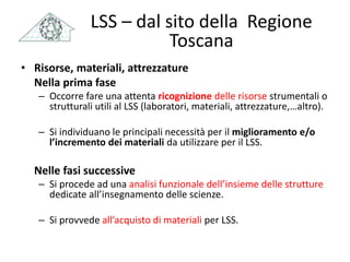 LSS – dal sito della Regione
Toscana
• Risorse, materiali, attrezzature
Nella prima fase
– Occorre fare una attenta ricognizione delle risorse strumentali o
strutturali utili al LSS (laboratori, materiali, attrezzature,…altro).
– Si individuano le principali necessità per il miglioramento e/o
l’incremento dei materiali da utilizzare per il LSS.
Nelle fasi successive
– Si procede ad una analisi funzionale dell’insieme delle strutture
dedicate all’insegnamento delle scienze.
– Si provvede all’acquisto di materiali per LSS.
 