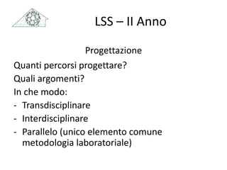 LSS – II Anno
Progettazione
Quanti percorsi progettare?
Quali argomenti?
In che modo:
- Transdisciplinare
- Interdisciplinare
- Parallelo (unico elemento comune
metodologia laboratoriale)
 