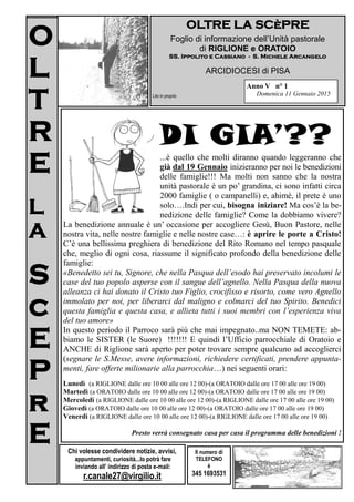 O
L
T
R
E
L
A
S
c
E
P
r
E
OLTRE LA SCèPRE
Foglio di informazione dell’Unità pastorale
di RIGLIONE e ORATOIO
SS. Ippolito e Cassiano - S. Michele Arcangelo
ARCIDIOCESI di PISA
Lito in proprio
Il numero di
TELEFONO
è
345 1693531
Anno IV n° 1
Domenica 11 Gennaio 2015
O
L
T
R
E
L
A
S
c
E
P
r
E Chi volesse condividere notizie, avvisi,
appuntamenti, curiosità...lo potrà fare
inviando all’ indirizzo di posta e-mail:
r.canale27@virgilio.it
DI GIA’??
...è quello che molti diranno quando leggeranno che
dal 19 Gennaio inizieranno per noi le benedizioni
delle famiglie!!! Molti infatti non sanno che la nostra
unità pastorale è un po’ grandina, ci sono circa 2000
famiglie ( o campanelli) e, ahimè, il prete è uno so-
lo….Indi per cui, bisogna iniziare! Ma cos’è la bene-
dizione delle famiglie? Come la dobbiamo vivere? La
benedizione annuale è un’ occasione per accogliere Gesù, Buon Pastore, nelle no-
stra vita, nelle nostre famiglie e nelle nostre case…: è aprire le porte a Cristo!
C’è una bellissima preghiera di benedizione del Rito Romano nel tempo pasquale
che, meglio di ogni cosa, riassume il significato profondo della benedizione delle
famiglie:
«Benedetto sei tu, Signore, che nella Pasqua dell’esodo hai preservato incolumi le
case del tuo popolo asperse con il sangue dell’agnello. Nella Pasqua della nuova
alleanza ci hai donato il Cristo tuo Figlio, crocifisso e risorto, come vero Agnello
immolato per noi, per liberarci dal maligno e colmarci del tuo Spirito. Benedici
questa famiglia e questa casa, e allieta tutti i suoi membri con l’esperienza viva
del tuo amore»
In questo periodo il Parroco sarà più che mai impegnato..ma NON TEMETE: ab-
biamo le SISTER (le Suore) !!!!!!! E quindi l’Ufficio parrocchiale di Oratoio e
ANCHE di Riglione sarà aperto per poter trovare sempre qualcuno ad accoglierci
(segnare le S.Messe, avere informazioni, richiedere certificati, prendere appunta-
menti, fare offerte milionarie alla parrocchia…) nei seguenti orari:
Lunedì (a RIGLIONE dalle ore 10 00 alle ore 12 00)-(a ORATOIO dalle ore 17 00 alle ore 19 00)
Martedì (a ORATOIO dalle ore 10 00 alle ore 12 00)-(a ORATOIO dalle ore 17 00 alle ore 19 00)
Mercoledì (a RIGLIONE dalle ore 10 00 alle ore 12 00)-(a RIGLIONE dalle ore 17 00 alle ore 19 00)
Giovedì (a ORATOIO dalle ore 10 00 alle ore 12 00)-(a ORATOIO dalle ore 17 00 alle ore 19 00)
Venerdì (a RIGLIONE dalle ore 10 00 alle ore 12 00)-(a RIGLIONE dalle ore 17 00 alle ore 19 00)
Presto verrà consegnato casa per casa il programma delle benedizioni !
 