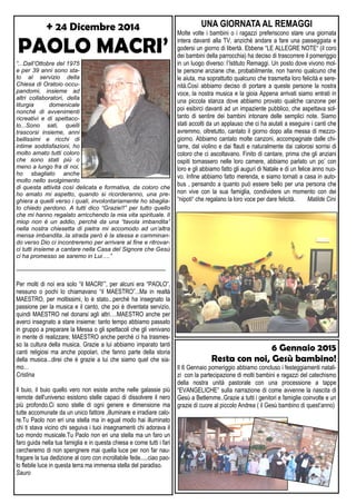 + 24 Dicembre 2014
PAOLO MACRI’
“...Dall’Ottobre del 1975
e per 39 anni sono sta-
to al servizio della
Chiesa di Oratoio occu-
pandomi, insieme ad
altri collaboratori, della
liturgia domenicale
nonché di avvenimenti
ricreativi e di spettaco-
lo...Sono sati, quelli
trascorsi insieme, anni
bellissimi e ricchi di
intime soddisfazioni, ho
molto amato tutti coloro
che sono stati più o
meno a lungo fra di noi,
ho sbagliato anche
molto nello svolgimento
di questa attività così delicata e formativa, da coloro che
ho amato mi aspetto, quando si ricorderanno, una pre-
ghiera a quelli verso i quali, involontariamente ho sbaglia-
to chiedo perdono. A tutti dico “Grazie!!” per tutto quello
che mi hanno regalato arricchendo la mia vita spirituale. Il
miop non è un addio, perché da una “tavola imbandita”
nella nostra chiesetta di pietra mi accomodo ad un’altra
mensa imbandita..la strada però è la stessa e camminan-
do verso Dio ci incontreremo per arrivare al fine e ritrovar-
ci tutti insieme a cantare nella Casa del Signore che Gesù
ci ha promesso se saremo in Lui….”
—————————————————————————
Per molti di noi era solo “il MACRI’”, per alcuni era “PAOLO”,
nessuno o pochi lo chiamavano “il MAESTRO”...Ma in realtà
MAESTRO, per moltissimi, lo è stato...perchè ha insegnato la
passione per la musica e il canto, che poi è diventata servizio,
quindi MAESTRO nel donarsi agli altri….MAESTRO anche per
averci insegnato a stare insieme: tanto tempo abbiamo passato
in gruppo a preparare la Messa o gli spettacoli che gli venivano
in mente di realizzare; MAESTRO anche perché ci ha trasmes-
so la cultura della musica. Grazie a lui abbiamo imparato tanti
canti religiosi ma anche popolari, che fanno parte della storia
della musica...direi che è grazie a lui che siamo quel che sia-
mo…
Cristina
Il buio, il buio quello vero non esiste anche nelle galassie più
remote dell'universo esistono stelle capaci di dissolvere il nero
più profondo.Ci sono stelle di ogni genere e dimensione ma
tutte accomunate da un unico fattore ,illuminare e irradiare calo-
re.Tu Paolo non eri una stella ma in egual modo hai illuminato
chi ti stava vicino chi seguiva i tuoi insegnamenti chi adorava il
tuo mondo musicale.Tu Paolo non eri una stella ma un faro un
faro guida nella tua famiglia e in questa chiesa e come tutti i fari
cercheremo di non spengnere mai quella luce per non far nau-
fragare la tua dedizione al coro con incrollabile fede.....ciao pao-
lo flebile luce in questa terra ma immensa stella del paradiso.
Sauro
UNA GIORNATA AL REMAGGI
Molte volte i bambini o i ragazzi preferiscono stare una giornata
intera davanti alla TV, anziché andare a fare una passeggiata e
godersi un giorno di libertà. Ebbene “LE ALLEGRE NOTE“ (il coro
dei bambini della parrocchia) ha deciso di trascorrere il pomeriggio
in un luogo diverso: l’Istituto Remaggi. Un posto dove vivono mol-
te persone anziane che, probabilmente, non hanno qualcuno che
le aiuta, ma soprattutto qualcuno che trasmetta loro felicità e sere-
nità.Così abbiamo deciso di portare a queste persone la nostra
voce, la nostra musica e la gioia Appena arrivati siamo entrati in
una piccola stanza dove abbiamo provato qualche canzone per
poi esibirci davanti ad un impaziente pubblico, che aspettava sol-
tanto di sentire dei bambini intonare delle semplici note. Siamo
stati accolti da un applauso che ci ha aiutati a eseguire i canti che
avremmo, oltretutto, cantato il giorno dopo alla messa di mezzo-
giorno. Abbiamo cantato molte canzoni, accompagnate dalle chi-
tarre, dal violino e dai flauti e naturalmente dai calorosi sorrisi di
coloro che ci ascoltavano. Finito di cantare, prima che gli anziani
ospiti tornassero nelle loro camere, abbiamo parlato un po’ con
loro e gli abbiamo fatto gli auguri di Natale e di un felice anno nuo-
vo. Infine abbiamo fatto merenda, e siamo tornati a casa in auto-
bus , pensando a quanto può essere bello per una persona che
non vive con la sua famiglia, condividere un momento con dei
“nipoti“ che regalano la loro voce per dare felicità. Matilde Cini
6 Gennaio 2015
Resta con noi, Gesù bambino!
Il 6 Gennaio pomeriggio abbiamo concluso i festeggiamenti natali-
zi con la partecipazione di molti bambini e ragazzi del catechismo
della nostra unità pastorale con una processione a tappe
“EVANGELICHE” sulla narrazione di come avvenne la nascita di
Gesù a Betlemme..Grazie a tutti i genitori e famiglie coinvolte e un
grazie di cuore al piccolo Andrea ( il Gesù bambino di quest’anno)
 