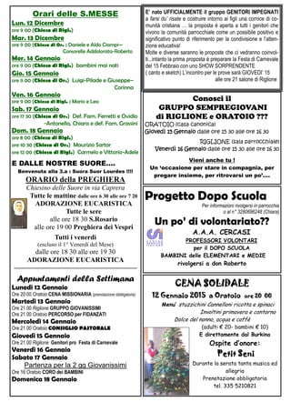 Orari delle S.MESSE
Lun. 12 Gennaio
ore 9 00 (Chiesa di Rigl.)
Mar. 13 Gennaio
ore 9 00 (Chiesa di Or. ) Daniele e Aldo Ciampi—
Consorelle Addolorata-Roberto
Mer. 14 Gennaio
ore 9 00 (Chiesa di Rigl.) bambini mai nati
Gio. 15 Gennaio
ore 9 00 (Chiesa di Or.) Luigi-Pilade e Giuseppe– Corinna
Ven. 16 Gennaio
ore 9 00 (Chiesa di Rigl. ) Mario e Lea
Sab. 17 Gennaio
ore 17 30 (Chiesa di Or.) Def. Fam. Ferretti e Ovidio
Antonella, Chiara e def. Fam. Grassini-Elettra, Zelmina e Orlindo
Dom. 18 Gennaio
ore 8 00 (Chiesa di Rigl.) Massei Franco
ore 10 30 (Chiesa di Or.) Maurizio Sartor
ore 12 00 (Chiesa di Rigl.) Carmelo e Vittorio-Adele
E DALLE NOSTRE SUORE….
Benvenuta alla 3.a : Suora Suor Lourdes !!!!
ORARIO della PREGHIERA
Chiesino delle Suore in via Caprera
Tutte le sere alle ore 18 30 S.Rosario
alle ore 19 00 Preghiera dei Vespri
Tutti i venerdì
(escluso il 1° Venerdì del Mese)
dalle ore 18 30 alle ore 19 30
ADORAZIONE EUCARISTICA
——————————————————
Appuntamenti della Settimana
Lunedì 12 Gennaio
Ore 20 00 Oratoio CENA MISSIONARIA (prenotazione obbligatoria)
Martedì 13 Gennaio
Ore 21 00 Riglione GRUPPO GIOVANISSIMI
Ore 21 00 Oratoio PERCORSO per FIDANZATI
Mercoledì 14 Gennaio
Ore 18 30 Oratoio CONSIGLIO PASTORALE
O.d.g : Piano Pastorale della Diocesi, Carnevale e altre feste di
incontro, Gruppo Famiglie, Quaresima, proposte per le S.Messe
delle Feste principali, Comunità Suore, Argomenti architettoni-
ci,strutturali, economici delle due parrocchie.
Giovedì 15 Gennaio
Ore 14 30 Oratoio Riunione con “le signore della Chiesa”
Ore 15 30 Oratoio GRUPPO SEMPREGIOVANI
Ore 21 00 Riglione Genitori pro Festa di Carnevale
Venerdì 16 Gennaio
Ore 14 30 Riglione Riunione con “le signore della Chiesa”
Ore 15 30 RiglioneGRUPPO SEMPREGIOVANI
Sabato 17 Gennaio
Partenza per la 2 gg Giovanissimi
Ore 16 Oratoio CORO dei BAMBINI
Progetto Dopo Scuola
Per informazioni rivolgersi in parrocchia
o al n° 3280696248 (Chiara)
Un po’ di volontariato??
A.A.A. CERCASI
PROFESSORI VOLONTARI
per il DOPO SCUOLA
BAMBINI delle ELEMENTARI e MEDIE
rivolgersi a don Roberto
CENA SOLIDALE
12 Gennaio 2015 a Oratoio ore 20 00
Menu’ stuzzichini Cannelloni ricotta e spinaci
Involtini primavera e contorno
Dolce del nonno, acqua e caffè
(adulti € 20- bambini € 10)
E direttamente dal Burkina
Ospite d’onore:
Petit Seni
Durante la serata tanta musica ed
allegria
Prenotazione obbligatoria
tel. 335 5210821
Per ORATOIO:
Giovedì 15 Gennaio
ore 14 30 a ORATOIO
Per RIGLIONE:
Venerdì 16 Gennaio
ore 14 30 a RIGLIONE
Riunione con le STUPENDE, PREZIOSISSIME,
GENTILI , BUONE SIGNORE che si prendono cura
delle rispettive Chiese in pulizia, biancheria, fiori etc
E’ nato UFFICIALMENTE il gruppo GENITORI IMPEGNATI
a farsi du’ risate e costruire intorno ai figli una cornice di
comunità cristiana … la proposta è aperta a tutti i genitori
che vivono la comunità parrocchiale come un possibile positi-
vo e significativo punto di riferimento per la condivisione e
l’attenzione educativa!
Molte e diverse saranno le proposte che ci vedranno coinvol-
ti...intanto la prima proposta è preparare la Festa di Carnevale
del 15 Febbraio con uno SHOW SORPRENDENTE
( canto e sketch) L’incontro per le prove sarà GIOVEDI’ 15
alle ore 21 salone di Riglione
 