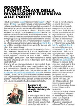 GOOGLE TV
I PUNTI CHIAVE DELLA
RIVOLUZIONE TELEVISIVA
ALLE PORTE
il debutto commerciale di googleTv è ormai imminente. googleTv è il “figlio”          Tv gratis da internet, per giunta
televisivo di android. È una piattaforma basata sul sistema operativo android         on demand, che motivo c’è
e sulla sua stessa filosofia antitetica ai giardini chiusi (tanto cari ad apple). È   di gettare soldi per l’obsoleta
stata concepita per consentire una navigazione internet integrale e completa          programmazione oraria delle
dentro quelli che un tempo chiamavamo tubi catodici. all’osso: i possessori           pay? Chi cerca film di cassetta o
dei device dotati di googleTv – i primi saranno i Sony Bravia – potranno fruire       l’archivio di tutti i serial trasmessi
sullo schermo del salotto dei contenuti audiovisivi disponibili su web. Tutti i       negli ultimi 40 anni – ergo non
contenuti audiovisivi distribuiti su web, senza i limiti derivanti dal meccanismo     vuole limitarsi ai canali in chiaro,
dei widget oggi in uso sugli esistenti modelli di televisione internet-connessa.      YouTube e gli indipendenti tipo
La svolta è copernicana. Così come normalmente navighiamo via pc o mo-                blip.tv o vimeo – può acquistare
bile, potremo navigare via Tv con una tastierina apposita o sfruttando delle          a 10 dollari al mese un pacchetto
app per iPhone e smartphone (naturalmente) android. dal giorno alla notte             Hulu Plus (vedi oltre la Siepe N. 4
miliardi di clip a portata di divano.                                                 per maggiori informazioni) e/o
Con un inconveniente potenziale: se i gestori dei videoportali, ad esempio            sottoscrivere Netflix con altri 10
rai.tv, decidessero di bloccare la visione da terminali googleTv-supported,           dollari al mese. i tifosi possono
non c’è santo che tenga, quel sito rimarrà visibile solo da pc o mobile, niente       aggiungere un pass stagionale
schermo 60 pollici LCd stravaccati con la birra in mano… Beninteso, lo                al videoportale della loro League
stesso vale per i geofiltri, ovvero i black out che impediscono ad esempio            sportiva preferita, da MLB.tv per il
di guardare dall’europa gli ultimi episodi in streaming dei telefilm uSa dai          baseball a NHL game Center per
rispettivi siti ufficiali.                                                            l’hockey e via cliccando. Costa
ovviamente solo una minoranza ridottissima di player sceglierà di auto-               meno, sport a parte, e non si deve
oscurarsi. Ma tra questi potrebbero trovarsi i grandi broadcaster con i loro          sottostare ai vincoli di palinsesti
serial, le news e i comici, riducendo enormemente l’offerta potenziale per il         lineari e orologi. Mai più “ho perso
telespettatore. Per evitare questo scenario, i dirigenti di Mountain view stan-       la puntata, andava in onda troppo
no incontrando i responsabili dei principali network americani in chiaro e via        presto” o “non avevo più spazio
cavo (NBC, CBS, aBC, Fox, MTv, eSPN e via dicendo). La paura di Hollywood             per registrare sul dvr”.
è che googleTv disintegri l’aureo modello di business del video, così come            altra emorragia temuta è quella
già è stato per discografia e stampa, facendo la felicità dei consumatori, ma         di ascolti per le locali. dalle
senza proporre una valida alternativa di monetizzazione all’industria.                fees della syndication alle locali
                                                                                      i network incassano gruzzoli
                                          La paura di                                 enormi. Se il meccanismo dovesse
                                          Hollywood è che                             liquefarsi il danno sarebbe
                                          Google disintegri la                        incalcolabile.
                                          sua filiera                                 L’altro spauracchio è la possibilità
                                                                                      tramite googleTv di accedere ai
                                          in primo luogo, si teme un esodo            siti di streaming non autorizzati,
                                          biblico di abbonati dalle emittenti         nonché a una congerie di
                                          via cavo e via sat, in media 70             applicazioni di file sharing.
                                          dollari al mese di spesa. Con tutto         Megavideo in testa agli ascolti
                                          quello che si potrà guardare in             della serata? Non è un’ipotesi poi
 