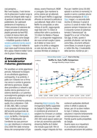 così peregrina…                         stessa, ovvero Paramount, MgM         Plus per i telefilm [circa 30.000
Ma il vero baubau, il vero terrore      e Lionsgate. epix mantiene la         episodi in archivio al momento]. in
che fa ghiacciare il sudore lungo la    prima visione per gli abbonati,       questo si vanno a perdere alcune
schiena dei dirigenti delle major, è    entro 90 giorni Netflix si aggiunge   miniserie prestigiose di HBo e
di perdere il controllo del mercato     offrendo on demand la pellicola ai    Starz magari, e a seconda delle
pubblicitario. Se i palinsesti          suoi abbonati. Negli ultimi 4 mesi    nicchie di interesse 4 canali di
perderanno di importanza, e             Netflix ha conquistato un altro       cucina o 5 canali di motori. Ma si
l’intero processo di selezione dei      milione di iscritti, raggiungendo     possono sempre rimpiazzare con
programmi avverrà attraverso            negli Stati uniti 15 milioni di       il crescente numero di webshow
playlist generate da feed rSS           sottoscrittori attivi e puntando a    tematici (“televisivizzati” da
e motori di ricerca interni alla        18 milioni tra Natale e Pasqua        googleTv) e un po’ di YouTube.
Tv, è facile intuire come google        2011. La stragrande maggioranza       già oggi, di fatto, questo è
– imbattibile quando si tratta di       dei nuovi arrivati sceglie il piano   possibile sfruttando i set-top box
vendere pubblicità tramite search       da 9 dollari al mese con il           come roku, strumenti software
engines – minacci di mettere le         quale si ha diritto a noleggiare      come Boxee, le console di gioco
mani sopra quell’immensa torta da       un solo dvd alla volta, ma c’è        e i lettori Blu-ray. L’invalicabilità
60 e passa miliardi di dollari l’anno   accesso illimitato al catalogo in     della barriera monitor pc per i
che fa girare l’intera baracca.

Come garantire
ai broadcaster
l’eterna giovinezza?

Per accettare un simile gigantesco
pericolo, Hollywood ha bisogno
di una altrettanto gigantesca
contropartita. o se preferite, il
patto con il diavolo non si firma
mai senza in cambio la garanzia
dell’eterna giovinezza. google
deve promettere ai network e agli
studios eterna giovinezza in un
sistema destinato a un autentico
sconvolgimento geologico nel giro
di un decennio al più.
Moltiplicata all’ennesima potenza,
quello che si attendono i Cda           streaming Watch instantly. ora        contenuti audiovideo distribuiti
di CBS, aBC, NBC e compari              immaginiamo Netflix supportato        online in effetti è caduta da
è una proposta sulla falsariga          da googleTv. Significa mettere        tempo, per chi sa dove mettere
dell’accordo quinquennale da            in condizione gli americani di        le mani. e tuttavia, nessuna
900 milioni di dollari firmato in       scegliere tra rinnovare un costoso    soluzione è neanche lontanamente
estate da Netflix, il famigerato        abbonamento al cavo per i soliti      omnicomprensiva e consumer-
“killer” di Blockbuster, con            200-300 canali oppure optare per      friendly quanto quella prospettata
l’emittente via cavo premium            un ben più economico pacchetto        da google.
epix per ridistribuire in streaming     streaming Netflix da 9 dollari        Quanto sopra va a inquadrarsi
circa 3000 film dalle immense           che include quasi tutti i film di     in un contesto di sempre più
library dei comproprietari di epix      cassetta, magari integrato da Hulu    accelerata percezione del pubblico
 