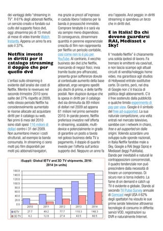 dei vantaggi dello “streaming in      ma grazie ai prezzi all’ingrosso       era l’opposto. anzi peggio: in diritti
Tv”. il 61% degli abbonati Netflix,   in caduta libera l’esborso per la      streaming si spendeva un terzo
un servizio creato e fondato sul      banda è pressocchè immobile.           che in diritti dvd.
culto del supporto fisico dvd,        Comprare terabyte è e sarà via
oggi streamma più di 15 minuti        via sempre meno dispendioso.           E in Italia? Da chi
al mese di video tramite Watch        di conseguenza, streammare             devono guardarsi
instantly. appena un anno fa era      quantità in perenne esponenziale       RAI, Mediaset e
solo il 37%.                          crescita di film non rappresenta       Sky?
                                      per Netflix un pericolo contabile,
Netflix investe                       così come non lo è più per             il “modello Netflix” è chiaramente
in diritti per il                     YouTube. al contrario, il vecchio      una solida ipotesi di lavoro. Fa
catalogo streaming                    business dei dvd (che Netflix,         tremare le emittenti via cavo/sat,
il doppio che per                     mancando di negozi fisici, invia       e non lascia scampo agli attuali
quello dvd                            tramite buste pre-affrancate),         circuiti di vendita/noleggio home
                                      presenta gravi sofferenze dovute       video, ma garantisce agli studios
L’enfasi sullo streaming è            al contestuale aumento della base      di Hollywood entrate sostitutive
evidente dall’analisi dei costi di    abbonati, ergo vengono spediti         certe. di contro, però, nel dna
Netflix. Mentre le revenues nel       più dischi di prima, e delle tariffe   di google non c’è traccia di
secondo trimestre 2010 sono           postali. Non stupisce dunque che       politica degli abbonamenti. C’è
salite del 27% rispetto al 2009,      la spesa in diritti per il catalogo    il free sostenuto dalla pubblicità
nello stesso periodo Netflix ha       dvd sia diminuita da 89 milioni        e qualche timido esperimento di
considerevolmente aumentato           di dollari nel 2009 ad appena          pay-per-view. google è il simbolo
le risorse allocate ad acquistare     61 milioni nel primo semestre          del free ad-supported. La sua
diritti per il catalogo su web.       2010. in parole povere, Netflix        naturale competizione, una volta
Nei primi 6 mesi del 2010             preferisce investire nell’offerta      entrati nel mercato televisivo,
sono stati spesi 116 milioni di       in streaming, scalabile, multi-        sarebbe con i network in chiaro,
dollari contro i 31 del 2009.         device e potenzialmente in grado       free e ad-supported sin dalle
Non aumentano invece i costi          di garantire un posto a tavola         origini. volendo azzardare uno
strutturali, ad esempio la banda      nel goloso business della Tv a         sviluppo sulle sponde nazionali,
consumata. in streaming ci sono       pagamento, il doppio di quanto         in italia Netflix farebbe male a
molti più film disponibili per        investe per l’offerta sull’antico      Sky, google a rai (leggi Sipra) e
molti più abbonati/navigatori,        supporto dvd. Neppure un anno fa       Mediaset (leggi Publitalia).
                                                                             dando per inevitabili e naturali le
                                                                             contrapposizioni concorrenziali,
                                                                             il quadro tendenziale non può
                                                                             prescindere dalla necessità di
                                                                             trovare un compromesso. di
                                                                             sicuro non si torna indietro. La
                                                                             fame di on demand e catch up
                                                                             Tv è evidente e globale. Stando al
                                                                             secondo Tv Pulse Survey annuale
                                                                             di Comcast negli uSa il 62%
                                                                             degli spettatori ha vissuto le sue
                                                                             prime serate televisive attraverso
                                                                             tecnologie di consumo in differita:
                                                                             servizi vod, registrazioni su
                                                                             dvr e naturalmente internet.
 