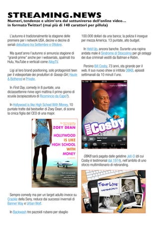 STREAMING.NEWS
Numeri, tendenze e ultim’ora dal sottuniverso dell’online video…
in formato Twitter! (mai più di 140 caratteri per pillola)

  L’autunno è tradizionalmente la stagione delle           100.000 dollari da una banca; la polizia li insegue
premiere per i network uSa, decine e decine di             per mezza america. 13 puntate, alto budget.
seriali debuttano tra Settembre e ottobre.
                                                            in Held up, ancora banche. durante una rapina
  Ma quest’anno l’autunno si annuncia stagione di          andata male è Sindrome di Stoccolma per gli ostaggi
“grandi prime” anche per i webserials, spalmati tra        dei due criminali vestiti da Batman e robin.
Hulu, YouTube e verticali come alloyTv.
                                                             Persino Bill Cosby, 73 anni, sta girando per il
 Ligi al loro brand positioning, solo protagonisti teen    web. il suo nuovo show si intitola oBKB, episodi
per il videoportale dei produttori di Gossip Girl, Haute   settimanali da 10 minuti l’uno.
& Bothered e Private.

  in First Day, comedy in 8 puntate, una
diciassettenne rivive ogni mattina il primo giorno di
scuola (scopiazzatura di ricomincio da Capo?).

  in Hollywood is like High School With Money, 10
puntate tratte dal bestseller di zoey dean, di scena
la cinica figlia del Ceo di una major.




                                                             OBKB sarà pagata dalle gelatine Jell-o (di cui
                                                           Cosby è testimonial dal 1974), nell’ambito di uno
                                                           sforzo multimilionario di rebranding.




 Sempre comedy ma per un target adulto invece su
Crackle della Sony, reduce dai successi invernali di
Banner Way e urban Wolf.

 in Backwash tre pazzoidi rubano per sbaglio
 