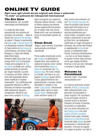 ONLINE TV GUIDE
Ogni mese agili schede dei più originali web shows e webserials
“in onda” sui palinsesti dei videoportali internazionali
The Bro Show                       Sport emergente con copertura     dello storico documentario sul
Automobilismo, 20+ puntate         televisiva tuttora minima = vuoto surf The endless Summer, lo
www.break.com/thebroshow           di offerta classica che diventa   show ha puntato sugli amanti
                                   dunque opportunità di business    degli sport dell’acqua che al
La moda dei web reality            per un player web-only (come      tempo stesso avessero una
sponsorizzati non accenna ad       Break.com) e per una bevanda in   spiccata predilezione per i
arrestarsi. al contrario… dopo la  cerca di consumatori giovani (la  social media. i produttori sono
Toyota con reinvent The Wheels,    NoS).                             andati a selezionarli in giro per
la catena 7-eleven in partnership                                    gli Stati uniti, dai kiteboarder
con blip.tv per 7-eleven road Trip Clean Break                       californiani ai maghi del kayak in
e la Budweiser durante i Mondiali Viaggi e sport estremi, 6 puntate Colorado, dai surfisti dell’oregon
di Calcio dentro la Bud House di www.youtube.com/show/               ai wakeboarder (misto di sci
Johannesburg, ora tocca a Coke, cleanbreak                           nautico e snowboard) della
Pampers e i rasoi anti-gillette                                      Florida. ennesima dimostrazione
della Shick Hydro.                 Primo reality brandizzato anche – se mai ce ne fosse bisogno –
Partiamo dalla Coca Cola. il suo   per Crackle, la destinazione      di quanto l’online video permea
energy drink NoS ha finanziato     targata Sony resa celebre da      ormai ogni angolo del Nord
l’intera prima stagione di The     webserial originali come l’action america e non più solo metropoli
Bro Show su Break.com, storico     simil-tarantiniano angel of       e campus a larga banda.
portale verticale di comicità      death e l’acclamato noir The
per target maschile. La serie      Bannen Way. Per tutta l’estate    Welcome to
si inserisce nel filone “sfide ai  su Crackle, YouTube e su una      Parenthood
limiti dell’impossibile dentro     pagina Facebook (quest’ultima     Genitori e figli, 14 puntate
bolidi modificati in location      l’unica apparentemente non        www.pampers.com
impensabili”, ma a differenza dei geolocalizzata, e dunque visibile
progenitori televisivi su MTv e    dall’italia) è “andato in net-    Le mamme americane amano
discovery le imprese raccontate    onda” Clean Break, interamente internet, il 64% è influenzato
dalla telecamera seguono           pagato dalla marca di rasoi       dalle videorecensioni user-
competizioni ufficiali di uno      Schick Hydro. reclamizzato        generate nel procedere ai
sport vero e proprio: il drifting. come versione reality 2.0         propri acquisti. Per coccolarsi
                                                                     la sua principale nicchia di
                                                                     mercato anche la divisione
                                                                     Pampers di Procter & gamble
                                                                     ha puntato sui webreality,
                                                                     con uno show netcastato sia
                                                                     su Pampers.com che sulla
                                                                     pagina ufficiale Facebook
                                                                     durante tutto luglio. intitolato
                                                                     Welcome to Parenthood e co-
                                                                     finanziato dalla abbott (prodotti
                                                                     farmaceutici e nutrizionali per
                                                                     bambini), il format ha seguito
                                                                     tre coppie di genitori con figli in
 