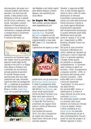 età prescolare, alle prese con i      Joel Madden e dei fratelli registi/ Stavolta, in aggiunta ad NBC.
consueti problemi dell’infanzia:      attori Marlon Wayans e Shawn        com, la web comedy apparirà
pannolini, non farla fuori dal        Wayans, noti soprattutto per        anche su Hulu e altre 25 video
vasetto, a letto presto la sera.      Scary Movie.                        destinazioni on demand.
distributa al ritmo di 3 episodi                                          il pacchetto è sovvenzionato
da 5/6 minuti a settimana – ogni      In Gayle We Trust                   ancora una volta dalla american
lunedì, mercoledì e venerdì –         Web comedy, seconda stagione        Family insurance, tramite la
Welcome To Parenthood è un            www.ingaylewetrust.com              sua media agency Mindshare
linearissimo mix di interviste alle                                       entertainment (specialisti
neomamme e neopapà alternate          Nella primavera del 2009 in         dell’intrattenimento brandizzato,
a consigli tecnici e ovviamente       gayle We Trust, 10 puntate          in queste settimane quelli della
pubblicità subliminale.               più giochi a supporto sul sito      Mindshare hanno lanciato
a contorno del reality, un            ufficiale, era stato il secondo web anche la “season 2” di un talk
                                      original prodotto in casa dalla     per i risparmiatori su MSN,
                                      NBC (dopo CTrL, finanziato da       Building a Brighter Future con
                                      Nestea).                            Liz Weston).
                                      L’operazione era legata a un deal dal punto di vista di amFam
                                                                          insurance e Mindshare tre i
                                                                          metrici adottati per decidere se
                                                                          continuare o meno in gayle We
concorsino via Facebook legato                                            Trust e in generale spalmare
alle migliori storie di parenthood                                        il budget media quanto
appunto inviate dagli iscritti,                                           più possibile su campagne
raccolte a fine ciclo in un digital                                       multipiattaforma: 1) l’aumento
Story Book su Pampers.com                                                 delle richieste di agenti sul
e premiate con una fornitura                                              territorio, +20%; la propensione
annuale gratuita di pannolini.                                            a stipulare contratti, +24%; la
di recente Pampers aveva                                                  percezione dell’azienda come
sponsorizzato altre due video                                             marchio innovativo, +30%.
produzioni per web, entrambe          pubblicitario con gli assicurativi inoltre NBC.com è risultato
aventi one shot con protagonisti      di american Family insurance.       il terzo più importante
viP: una dedicata al quarteback       e infatti la protagonista della     “trascinatore” di click verso il
dei New orleans Saints drew           serie, gayle evans, interpretata sito della amFam.
Brees e un’altra, daddy Play          dall’attrice elisa donovan, per     Sul versante NBC, invece, si
date, con le guest del cantante       vivere vende assicurazioni.         sottolineano le 3 milioni di
                                      Scritta da Brent Forrester (una     views ottenute nel primo anno,
                                      delle menti della sitcom di         certificate omniture.
                                      culto The office, sempre NBC), Per ottimizzare questo risultato
                                      In Gayle We Trust serviva a         si è prevista nella nuova
                                      presentare con sagace ironia        edizione una trama più intricata
                                      polizze e tariffe all’attenzione    e ricca di subplot, mentre
                                      dei navigatori.                     l’ufficio marketing di NBC
                                      Fast forward all’autunno            digital Studio ha realizzato
                                      2010. Con stile e tempistiche       trailer promozionali sia per le
                                      da rodata serie televisiva,         sale cinematografiche che per i
                                      gayle evans ritorna per la sua      canali via cavo del gruppo e le
                                      seconda stagione.                   affiliate regionali in chiaro.
 