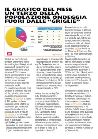 IL GRAFICO DEL MESE
UN TERZO DELLA
POPOLAZIONE ONDEGGIA
FUORI DALLE “GRIGLIE”
Gli studi sui cord cutters, gli
spettatori televisivi che hanno
deciso di tagliare i fili degli attuali
abbonamenti pay per fruire di
audiovisivi solo tramite servizi
via web o IPTV sono ormai
decine. Complice anche la crisi
economica, e la conseguente
spinta a trovare soluzioni
economiche (l’online appunto)
rispetto alla pay TV.
Più carente invece l’analisi degli
spettatori di televisione free non
più disposti ad accettare quello
che passa (gratuitamente) il
convento. Off The Grid, la ricerca
di SAY: Media e comScore
pubblicata a metà Ottobre, va
a colmare il gap, con risultati
sorprendenti o allarmanti, a
seconda dei punti di vista. In
Off The Grid, il pubblico degli
emigranti verso il digitale è stato
diviso in due gruppi:
• gli Opt Out, persone che non
possiedono più o non hanno mai
acceso la televisione negli ultimi
7 giorni, ma di contro hanno
Per questo in media un On
Demander possiede 5 differenti
device per consumare contenuti
video (dunque TV e pc più altri
3, a scelta tra DVR, set-top box,
console, lettori DVD e Blu-Ray,
smartphone, tablet, etc). Quasi
il 50% degli On Demanders è
abbonato a Netflix e il 40% ha
un iPhone, un Android o un iPad.
Sono i più irritati dalle interruzioni
pubblicitarie.
Rispetto agli On Demanders, gli
Opt Out costituiscono la frangia
estrema, avanguardista, del
movimento Internet-only. Sono
tendenzialmente giovanissimi (il
30% ha tra i 18 e i 24 anni), vivono
in centri urbani, consumano 12
ore di video su web a settimana,
possiedono la TV in 9 casi su 10
ma non la accendono mai sui
canali generalisti.
Come sempre, questo genere di
statistiche va assimilato con il
beneficio d’inventario. E tuttavia,
la monotona ripetitività con cui
si vanno ripetendo mese dopo
mese, sempre uguali, studi che
attestano l’abbandono in via
definitiva della TV lineare da parte
di una minoranza ormai qualificata
della popolazione occidentale
lascia presuporre ci sia un fondo
di verità inconfutabile nelle loro
conclusioni (in alternativa, esiste
una cospirazione mondiale per
screditare la vecchia TV, ipotesi un
po’ inverosimile).
guardato video in streaming nello
stesso periodo per almeno 4 ore;
• gli On Demanders, persone
che pur continuando a seguire
la TV, passano più tempo a fare
streaming che non davanti alla
tele (il tempo settimanale speso
in streaming per rientrare tra gli
On Demanders è di 4 ore). Gli On
Demanders nel 100% dei casi
hanno ridotto il loro consumo di
televisione rispetto al 2009.
Insieme il campione degli Opt
Out e degli On Demanders
raccoglie 56 milioni di americani,
un terzo del totale. Gli Opt Out
in particolare rappresentano il
13% della popolazione televisiva
USA, gli On Demanders il
20%. La molla che motiva
entrambi è di rendere più
efficiente, personalizzandolo e
controllandolo, il tempo dedicato
all’intrattenimento audiovisivo.
L’asse per loro si sposta da “cosa
c’è in onda?” a “cosa c’è di
disponibile on demand?”.
 