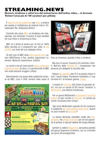 È boom di introiti pubblicitari per Hulu, e proprio
per questo si moltiplicano gli ostacoli interni. Pa-
radossale? No, Hollywood politics.
Contratti alla mano NBC, co-fondatore del vide-
oportale, sta limitando il numero di spot vendibili
nei suoi show in streaming su Hulu.
NBC ha il diritto di tenere per sé fino al 100%
della raccolta su 3 programmi per volta, e fino
all’85% sul resto del suo catalogo online.
Gli altri soci di NBC nella joint venture Hulu, ov-
vero ABC/Disney e Fox, sembra seguiranno l’e-
sempio. Nessuna cospirazione, tuttavia.
La verità è che gli inserzionisti fanno a gara per
acquistare spazi su Hulu, e il commerciale di NBC
non vuole lasciarsi sfuggire l’affare.
Naturalmente una quota delle pubblicità vendu-
te da NBC, circa il 30%, tornerà nelle casse di
Hulu (e viceversa, quando è Hulu a vendere).
Ma non è il punto. Il punto è chi controlla i clien-
ti. Nell’era delle Internet TV, i broadcaster non
possono più delegare la raccolta web.
Rubare big spender alla TV è la parola chiave in
tutti i social media. Prendiamo Facebook e il suo
fornitore N.1 di browser games, Zynga.
I creatori di Farmville (56 milioni di giocatori at-
tivi, ma con un record di 82) hanno “venduto” a
McDonald’s una fattoria brandizzata.
Per un giorno McDonald’s è diventata il vicino di
fattoria di ogni iscritto a Farmville; in cambio gli
iscritti ricevevano doni virtuali.
Ogni anno McDonald’s spende 20-25 centesimi
in pubblicità per ogni abitante della Terra. Quanti
ne avrà investiti su Farmville?
La stessa domanda andrebbe rivolta alla Dre-
amworks. Ha affittato Farmville per 24 ore speran-
do di portare in sala gli habituè del Zynga lifestyle.
(portarli a vedere Megamind, sarcastica parodia
del genus Superman & dintorni, con un criminale
nei panni del protagonista)
STREAMING.NEWS
Numeri, tendenze e ultim’ora dal sottuniverso dell’online video… in formato
Twitter! (mai più di 140 caratteri per pillola)
 
