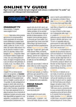 CRAIGSLIST TV
Documentario, 2 stagioni
www.craiglist-tv.com
Craiglist, l’alternativa online gratuita
agli annunci di compravendita e
ricerca personale che nel secolo
scorso affollavano le pagine locali
dei quotidiani USA (i cosiddetti clas-
sified), è attivo da 15 anni, in 570
città e 50 nazioni, Italia inclusa. Fra i
siti più cliccati al mondo è in posi-
zione 33, secondo l’ubiquo moni-
toraggio di Alexa. Cinquanta milioni
di americani visitano Craiglist tutti
i mesi. Con una simile potenza di
fuoco, era logico immaginare prima
o poi uno sbocco nell’audiovisivo. Ci
è voluto un po’, ma a Marzo 2010
ha debuttato Craiglist TV, visibile sul
sito dedicato e sul canale ufficiale
YouTube.
Craiglist TV è un ibrido davvero
unico nel suo genere, un branded
docu-reality. Segue in tempo reale
le vicende di chi ha postato inser-
zioni su Craiglist. La prima serie, di
14 puntate, ha visto protagonisti un
gruppo di utenti nella zona di Los
Angeles (il quartier generale di Crai-
glist è a San Francisco, tra parente-
si). Erano stati selezionati tra le mi-
gliaia di persone che al momento di
pubblicare il proprio annuncio aveva
dato disponibilità ad apparire in una
webseries. La produzione, curata
da Brownstone Entertainment, li ha
seguiti nella vita di tutti i giorni, per
cercare di capire come e se Craiglist
l’abbia cambiata: chi ha venduto
casa, chi ha trovato lavoro dopo un
periodo di disoccupazione, chi ha
scoperto l’anima gemella grazie a
un annuncio per cuori solitari. Con
sorprendenti casi umani come AAA
Offresi Ninja o gli incontri al buio
organizzati tramite la popolarissima
sezione Missed Connections (mes-
saggi tipo:“ti vedo tutti i giorni sulla
metro davanti Tiffany, sei bionda,
con il cappotto verde e leggi sempre
Glamour; perchè non ci beviamo un
caffè? Scrivimi un’e-mail”, seguita
di solito da una foto del/della pre-
tendente).
Dopo aver accumulato 2 milioni di
views nella sua uscita inaugurale,
Craiglist TV è tornato da Ottobre
con una seconda stagione.Tra i
titoli dei nuovi episodi, un inedito a
settimana ogni giovedì fino a inizi
Dicembre:“Compagna di bevute in
affitto”,“Sposarsi”,“Il Re del Barat-
to”. Decisamente auto-esplicativi.
FOCUS RALLY:
AMERICA
Web reality, 2 stagioni
www.focusrally.com
Dopo gli exploit primaveril-estivi,
la rampante moda dei web reality
riprende quota – e sponsor – con
l’arrivo del freddo.Ancora una volta
sono le marche automobilistiche le
più impegnate a sfruttare il filone;
dopo Reinvent The Wheels della Toyo-
ta e la corsa intorno agli States della
7-Eleven in 7-Eleven Road Trip Rally
(vedi Oltre La Siepe N.3 e 4), adesso
è il turno di Ford.
La casa di Detroit ha fatto coppia
con il videoportale delle major, Hulu,
e i creatori di The Amazing Race
(pittoresca gara di velocità intorno al
pianeta in perfetto stile Verne, è da
10 anni un caposaldo della pro-
grammazione di reality della CBS)
per promuovere online la Ford Focus
2012. Ne è venuto fuori Focus
Rally: America. In competizione sei
squadre da due persone ciascuno,
come da tradizione di The Amazing
Race, in una sfida a ostacoli da un
estremo all’altro degli Stati Uniti. In
palio 100.000 dollari per i vincitori.
Al momento i producer, Betram van
Munster ed Elise Doganieri, sono in
fase di casting. Le riprese, nonché
ovviamente gli streaming, partiranno
a Febbraio.
Per Ford non è il debutto nei so-
cial media. Al contrario, gli eredi di
Henry Ford sono stati pionieristici
nell’uso del marketing non conven-
zionale. Un paio di anni fa, regalan-
do 100 Ford Fiesta ai più influenti
blogger nel settore motori, il 37%
degli americani nati tra 1975 e
1995 sono venuti a conoscenza del-
la nuova versione dell’ormai eterna
autovettura prima del lancio ufficia-
le. Di recente Ford ha finanziato il
reality interattivo ControlTV dell’atto-
re Seth Green: una sorta di moderna
reinterpretazione di Truman Show,
ONLINE TV GUIDE
Ogni mese agili schede dei più originali web shows e webserials “in onda” sui
palinsesti dei videoportali internazionali
 