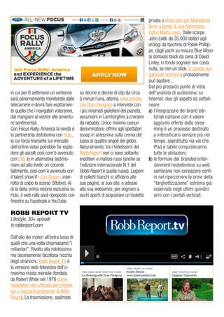 in cui per 6 settimane un ventenne
sarà perennemente monitorato dalle
telecamere e dovrà fare esattamen-
te quello che i navigatori voteranno,
dal mangiare al vestire alle avventu-
re sentimentali.
Con Focus Rally: America la novità è
la partnership distributiva con Hulu,
la cui forza trainante sul mercato
dell’online video potrebbe far esplo-
dere gli ascolti così com’è avvenuto
con LXD (o in alternativa testimo-
niare ad alto livello un cocente
fallimento, così com’è avvenuto con
il talent show If I Can Dream, inter-
rotto di colpo lo scorso Ottobre). Al
di là della prima visione esclusiva su
Hulu, il web rally sarà riproposto con
finestre su Facebook e YouTube.
ROBB REPORT TV
Lifestyle, 30+ episodi
tv.robbreport.com
Dall’olio dei motori all’extra lusso di
quelli che una volta chiamavamo “i
miliardari”. Rivolto alla ridottissima
ma oscenamente facoltosa nicchia
degli straricchi, Robb Report TV è
la versione web-televisiva dell’o-
monima rivista mensile (fondata
da Robert White nel 1976 come
newsletter non ufficiale per proprie-
tari e aspiranti proprietari di Rolls-
Royce). La trasmissione, spalmate
su decine e decine di clip da circa
5 minuti l’una, alterna cene private
con Dom Perignon a interviste con
i più rinomati gioiellieri del pianeta,
escursioni in Lamborghini a crociere
da nababbi. Unico minimo comun
denominatore: offrire agli spettatori
scoop in anteprima sulla crema del
lusso ai quattro angoli del globo.
Naturalmente, tra i fedelissimi del
Robb Report non ci sono soltanto
ereditieri e mafiosi russi (anche se
l’edizione internazionale N.1 del
Robb Report è quella russa). Legioni
di colletti bianchi si affidano alle
sue pagine, al suo sito, e adesso
alla sua webseries, per sognare a
occhi aperti di acquistare un’isoletta
privata o sfrecciare per Mulholland
Drive a bordo di una fiammante
Aston Martin nera. Dalle scarpe
John Lobb da 35.000 dollari agli
orologi da taschino di Patek Phillip-
pe, dagli yacht su misura Blue Moon
ai sontuosi tavoli da cena di David
Linley, in fondo sognare non costa
nulla, se non un click. In questa pur-
gatoriale economia probabilmente
può bastare...
Dal più prosaico punto di vista
dell’analista di audiovisivo su
Internet, due gli aspetti da sottoli-
neare:
a) l’integrazione dei brand edi-
toriali cartacei con il valore
aggiunto offerto dallo strea-
ming è un processo destinato
a intensificarsi sempre più nel
tempo, soprattutto via via che
iPad e tablet conquisteranno
tutte le abitazioni;
b) le formule del branded enter-
tainment neotelevisivo su web
sembrano non conoscere confi-
ni nel ripercorrere le orme della
“targhettizzazione” estrema già
osservata negli ultimi quindici
anni con i portali verticali.
 