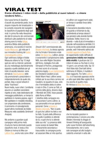 Una nuova forma di classifica
d’ascolti sta prendendo piede, tra lo
stupore impaurito dei broadcaster e
la curiosità crescente dei navigatori:
le classifiche di popolarità degli spot
virali. In prima fila nella rilevazione
dei dati di consumo dei commercials
distribuiti sulle piattaforme di video
sharing sono la rivista AdAge,
autentica Bibbia della pubblicità
americana, e la società di ricerche
Visible Measures, già nota per il
suo innovativo tracking dei trailer
cinematografici online.
Ogni settimana AdAge e Visible
Measures stilano la Top 10 degli
spot più visti su Internet, partendo
da una metodologia diametralmente
opposta a quella adottata per gli
indici di ascolto televisivi: viene
stimata la Total Audience delle
clip promozionali a prescindere e
indipendentemente da quale sito,
portale, blog o social network li
abbia “trasmessi”.
Nuovi media, nuovi criteri. L’emittente
assume un carattere secondario
rispetto al vero, reale destinatario del
messaggio pubblicitario; un tempo lo
spettatore in maniera passiva, oggi il
Net-spettatore in modalità interattiva,
con propensione alla condivisione,
il commento e il coinvolgimento
(quest’ultimo monitorato da Visible
Measures nella cosiddetta Sentiment
Analysis).
Ma andiamo a guardare quali
campagne nella prima metà
d’autunno hanno dominato queste
classifiche virali. In testa a fine
Ottobre si insinua la Nike con
LeBron Rise, anche noto come What
VIRAL TEST
Come sfruttare i video virali – dalla pubblicità ai nuovi talenti – e vivere
vendersi felici…
di LeBron con suggerimenti velati,
un tempo si sarebbe forse detto
subliminali.
Il meccanismo dovrebbe indurre
chi guarda a richiamare la clip,
condividendo al tempo stesso il
suo pensiero sulla vicenda tramite
Facebook,Twitter, forum e via
dicendo – nulla di più di immediato e
naturale nell’ecosistema del Web 2.0.
Di sicuro ha subito indotto eccezionali
parodie, vedi l’intervento satirico dei
micidiali ragazzini di South Park.
Un esperimento molto raffinato di
generazione indotta non invasiva
della viralità. A giudicare dai 3,5
milioni di views su YouTube in circa
10 giorni, con primato nella Top 10
Viral Video Ads Chart dell’ultima
settimana di Ottobre, il risultato è
stato raggiunto. Tra l’altro LeBron
Rise si è trascinato appresso anche
un altro spot della Nike siglato W+K,
ma vecchio di quattro mesi.
Mi riferisco a Write The Future,
che ha riscalato posizioni in
contemporanea. E ancora una volta
Wieden+Kennedy fa sfoggio di
forward thinking all’avanguardia
sulle nuove frontiere dell’advertising.
Fortunatamente, non ci sono
solo campagne ad alto budget e
celebrità universali in vetta alle
Should I Do?, commissionato alla
Wieden+Kennedy, la stessa agenzia
che ha firmato il fenomeno virale
estivo Old Spice Guy. LeBron James
è ovviamente il campionissimo della
NBA, due volte Miglior Giocatore
dell’Anno, medaglia d’oro alle
Olimpiadi di Pechino, protagonista
nei mesi scorsi di un’accesa
polemica legata al suo trasferimento
dai Cleveland Cavaliers ai più
titolati Miami Heat. LeBron aveva
militato per la sua intera carriera nei
Cavaliers, la squadra di casa, visto
che il formidabile atleta di colore
è nato in Ohio. È come se Totti, al
culmine della gloria, diciamo dopo
i Mondiali del 2006, fosse passato
dalla Roma al Milan.
L’obiettivo della campagna era
di raccontare l’uomo LeBron, la
sua personalità e le sue opinioni
personali. Come scrivono in
Wieden+Kennedy, “Non si parla
di quel che LeBron ha fatto o non
ha fatto. Si parla della differenza
tra quello il pubblico si attende
da lui, e quel che lui si attende
dalla sua vita”. La presenza delle
nuove scarpe da basket Nike
è chiaramente secondaria e
trascurabile; la campagna punta
ad associare Nike al mito sportivo
 