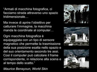 “Armati di macchina fotografica, ci
facciamo strada attraverso uno spazio
tridimensionale…
Ma invece di aprire l’obiettivo per
catturare l’immagine, la macchina
manda le coordinate al computer…
Ogni macchina fotografica è
equipaggiata con un tipo di sensore
magnetico che permette la trasmissione
della sua posizione esatta nello spazio e
del suo orientamento secondo tre assi.
Così il computer può calcolare il frame
corrispondente, in relazione alla scena e
al tempo dello scatto.”
Maurice Benayoun, World Skin
 