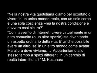 “Nella nostra vita quotidiana diamo per scontato di
vivere in un unico mondo reale, con un solo corpo
e una sola coscienza –ma la nostra condizione è
davvero così sicura?”
“Con l’avvento di Internet, vivere virtualmente in un
altra comunità (o un altro spazio) sta diventando
un aspetto ordinario della vita. E’ anche possibile
avere un altro ‘se’ in un altro mondo come avatar.
Ma allora dove viviamo…. Apparteniamo allo
stesso tempo a spazi differenti in un cerchio di
realtà intermittenti?” M. Kusahara
 