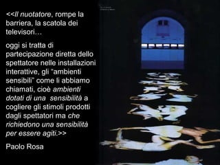 <<Il nuotatore, rompe la
barriera, la scatola dei
televisori…
oggi si tratta di
partecipazione diretta dello
spettatore nelle installazioni
interattive, gli “ambienti
sensibili” come li abbiamo
chiamati, cioè ambienti
dotati di una sensibilità a
cogliere gli stimoli prodotti
dagli spettatori ma che
richiedono una sensibilità
per essere agiti.>>
Paolo Rosa
 