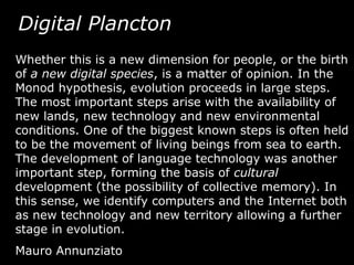 Digital Plancton
Whether this is a new dimension for people, or the birth
of a new digital species, is a matter of opinion. In the
Monod hypothesis, evolution proceeds in large steps.
The most important steps arise with the availability of
new lands, new technology and new environmental
conditions. One of the biggest known steps is often held
to be the movement of living beings from sea to earth.
The development of language technology was another
important step, forming the basis of cultural
development (the possibility of collective memory). In
this sense, we identify computers and the Internet both
as new technology and new territory allowing a further
stage in evolution.
Mauro Annunziato
 