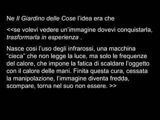 Ne Il Giardino delle Cose l’idea era che
<<se volevi vedere un’immagine dovevi conquistarla,
trasformarla in esperienza .
Nasce cosi l’uso degli infrarossi, una macchina
“cieca” che non legge la luce, ma solo le frequenze
del calore, che impone la fatica di scaldare l’oggetto
con il calore delle mani. Finita questa cura, cessata
la manipolazione, l’immagine diventa fredda,
scompare, torna nel suo non essere. >>
 