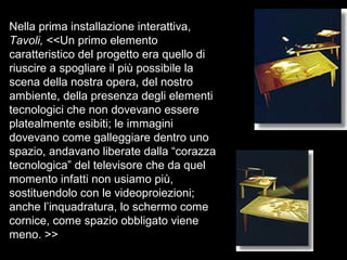 Nella prima installazione interattiva,
Tavoli, <<Un primo elemento
caratteristico del progetto era quello di
riuscire a spogliare il più possibile la
scena della nostra opera, del nostro
ambiente, della presenza degli elementi
tecnologici che non dovevano essere
platealmente esibiti; le immagini
dovevano come galleggiare dentro uno
spazio, andavano liberate dalla “corazza
tecnologica” del televisore che da quel
momento infatti non usiamo più,
sostituendolo con le videoproiezioni;
anche l’inquadratura, lo schermo come
cornice, come spazio obbligato viene
meno. >>
 