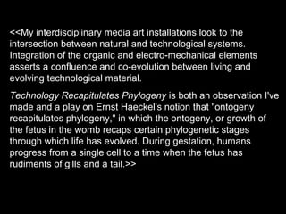 <<My interdisciplinary media art installations look to the
intersection between natural and technological systems.
Integration of the organic and electro-mechanical elements
asserts a confluence and co-evolution between living and
evolving technological material.
Technology Recapitulates Phylogeny is both an observation I've
made and a play on Ernst Haeckel's notion that "ontogeny
recapitulates phylogeny," in which the ontogeny, or growth of
the fetus in the womb recaps certain phylogenetic stages
through which life has evolved. During gestation, humans
progress from a single cell to a time when the fetus has
rudiments of gills and a tail.>>
 