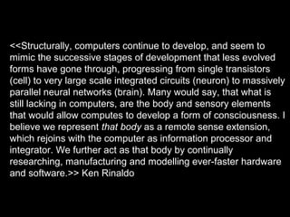 <<Structurally, computers continue to develop, and seem to
mimic the successive stages of development that less evolved
forms have gone through, progressing from single transistors
(cell) to very large scale integrated circuits (neuron) to massively
parallel neural networks (brain). Many would say, that what is
still lacking in computers, are the body and sensory elements
that would allow computes to develop a form of consciousness. I
believe we represent that body as a remote sense extension,
which rejoins with the computer as information processor and
integrator. We further act as that body by continually
researching, manufacturing and modelling ever-faster hardware
and software.>> Ken Rinaldo
 