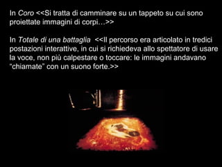 In Coro <<Si tratta di camminare su un tappeto su cui sono
proiettate immagini di corpi…>>
In Totale di una battaglia <<Il percorso era articolato in tredici
postazioni interattive, in cui si richiedeva allo spettatore di usare
la voce, non più calpestare o toccare: le immagini andavano
“chiamate” con un suono forte.>>
 