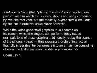 <<Messa di Voce (Ital., "placing the voice") is an audiovisual
performance in which the speech, shouts and songs produced
by two abstract vocalists are radically augmented in real-time
by custom interactive visualization software.
While the voice-generated graphics thus become an
instrument which the singers can perform, body-based
manipulations of these graphics additionally replay the sounds
of the singers' voices — thus creating a cycle of interaction
that fully integrates the performers into an ambience consisting
of sound, virtual objects and real-time processing.>>
Golan Levin
 