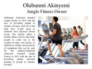 Olubunmi Akinyemi
Jungle Fitness Owner
Olubunmi Akinyemi founded
Jungle Fitness in 2012 with the
aim of providing people in
Atlanta, Georgia with all of the
help they would need to
maintain their physical fitness
levels. The facility offers a
mobile fitness service that helps
people to work out in the
comfort of their own homes, in
addition to selling various pieces
of equipment that can be used
for this purpose.Olubunmi
Akinyemi founded Jungle
Fitness in 2012 with the aim of
providing quality personal
training to people in Atlanta,
Georgia.
 
