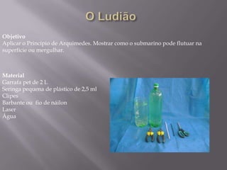 O Ludião   ObjetivoAplicar o Princípio de Arquimedes. Mostrar como o submarino pode flutuar na superfície ou mergulhar.MaterialGarrafa pet de 2 LSeringa pequena de plástico de 2,5 ml Clipes Barbante ou  fio de náilon Laser Água 
