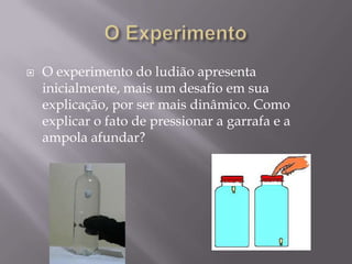 O Experimento O experimento do ludiãoapresenta inicialmente, mais um desafio em sua explicação, por sermais dinâmico. Como explicar o fato de pressionar a garrafa e a ampola afundar? 