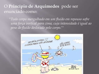 O Princípio de Arquimedes  pode ser enunciado como:   "Todo corpo mergulhado em umfluído em repouso sofre uma força vertical para cima, cuja intensidade é igual ao peso do fluído deslocado pelo corpo."'