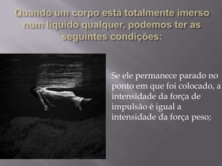 Quando um corpo está totalmente imerso num líquido qualquer, podemos ter as seguintes condições:Se ele permanece parado no ponto em que foi colocado, a intensidade da força de impulsão é igual a intensidade da força peso; 