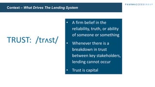Context – What Drives The Lending System
• A firm belief in the
reliability, truth, or ability
of someone or something
• Whenever there is a
breakdown in trust
between key stakeholders,
lending cannot occur
• Trust is capital
TRUST: /trʌst/
 